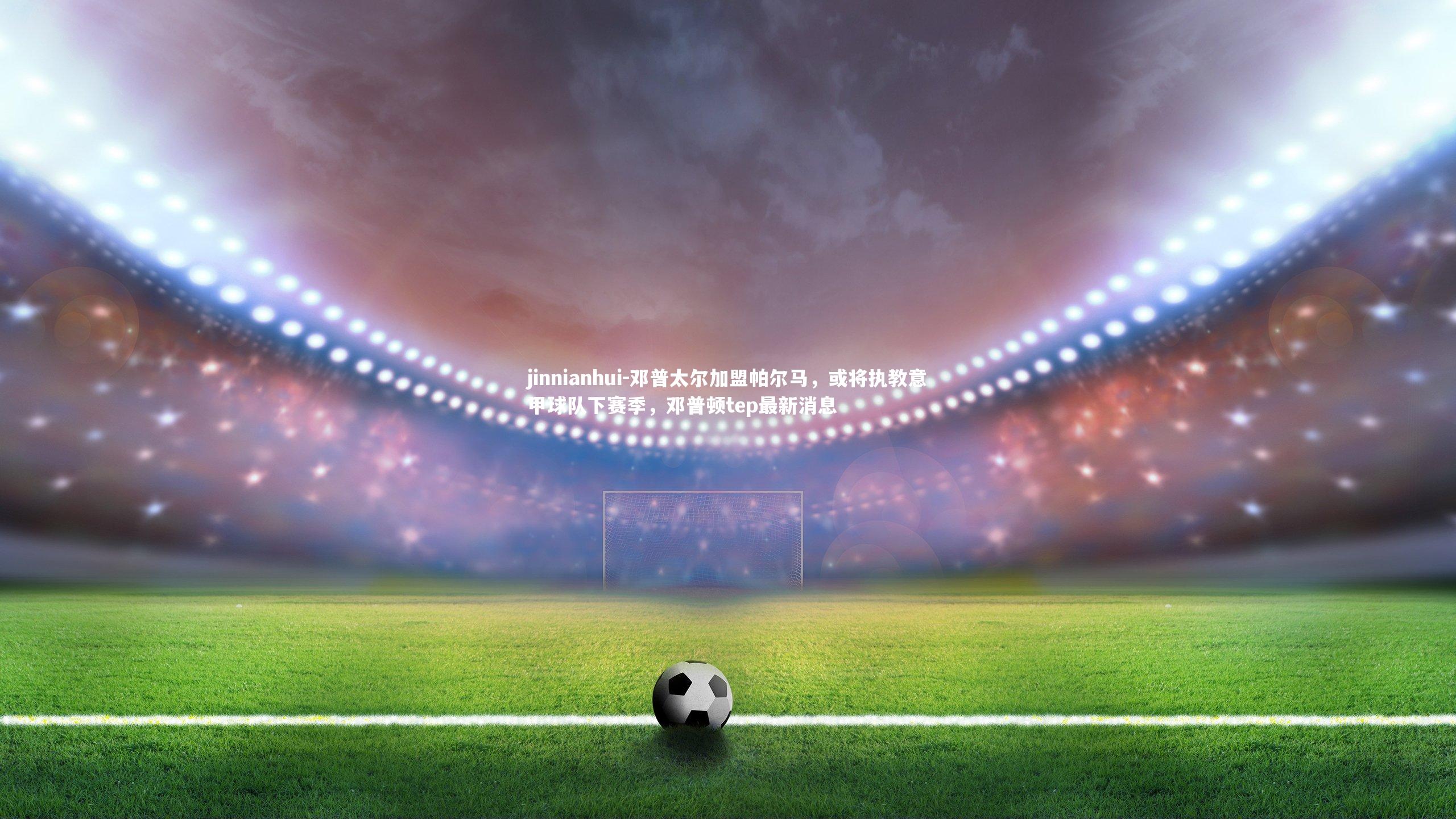 邓普太尔加盟帕尔马，或将执教意甲球队下赛季，邓普顿tep最新消息